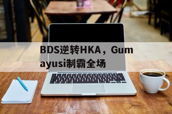BDS逆转HKA，Gumayusi制霸全场的简单介绍
